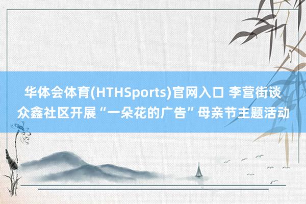 华体会体育(HTHSports)官网入口 李营街谈众鑫社区开展“一朵花的广告”母亲节主题活动
