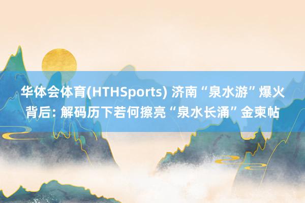 华体会体育(HTHSports) 济南“泉水游”爆火背后: 解码历下若何擦亮“泉水长涌”金柬帖
