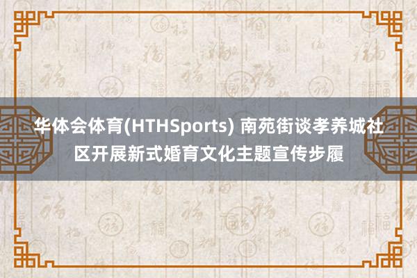 华体会体育(HTHSports) 南苑街谈孝养城社区开展新式婚育文化主题宣传步履