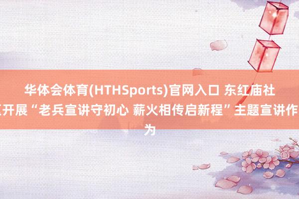 华体会体育(HTHSports)官网入口 东红庙社区开展“老兵宣讲守初心 薪火相传启新程”主题宣讲作为