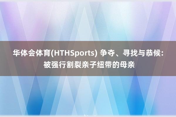 华体会体育(HTHSports) 争夺、寻找与恭候: 被强行割裂亲子纽带的母亲