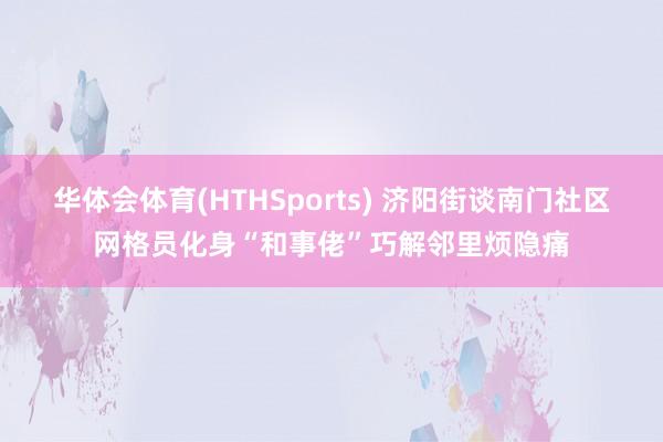 华体会体育(HTHSports) 济阳街谈南门社区网格员化身“和事佬”巧解邻里烦隐痛