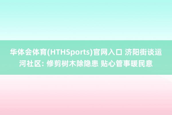 华体会体育(HTHSports)官网入口 济阳街谈运河社区: 修剪树木除隐患 贴心管事暖民意
