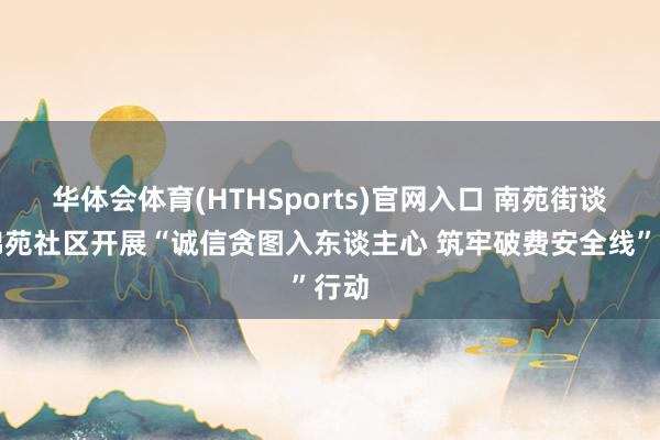 华体会体育(HTHSports)官网入口 南苑街谈盛锦苑社区开展“诚信贪图入东谈主心 筑牢破费安全线”行动