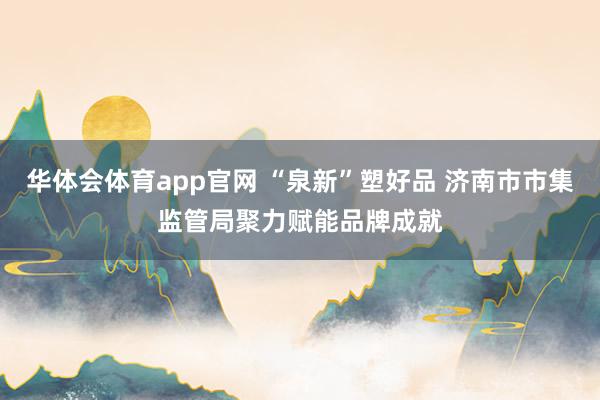 华体会体育app官网 “泉新”塑好品 济南市市集监管局聚力赋能品牌成就