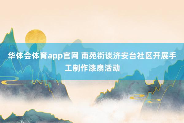 华体会体育app官网 南苑街谈济安台社区开展手工制作漆扇活动