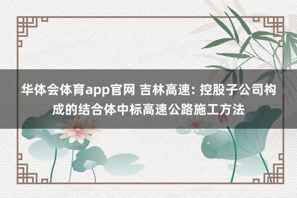 华体会体育app官网 吉林高速: 控股子公司构成的结合体中标高速公路施工方法