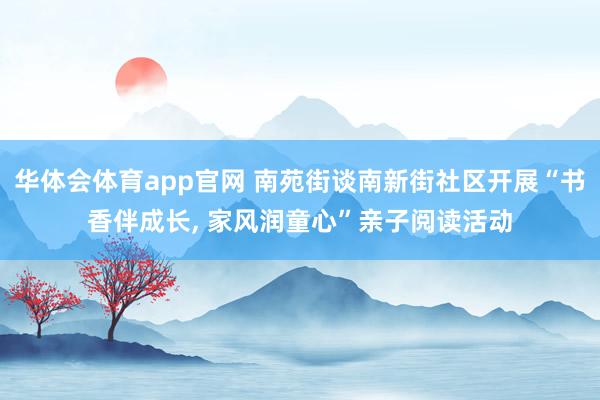 华体会体育app官网 南苑街谈南新街社区开展“书香伴成长， 家风润童心”亲子阅读活动