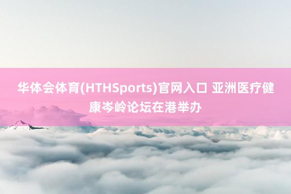 华体会体育(HTHSports)官网入口 亚洲医疗健康岑岭论坛在港举办
