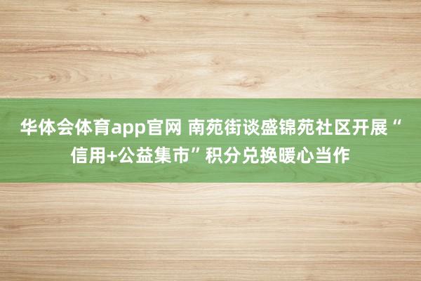华体会体育app官网 南苑街谈盛锦苑社区开展“信用+公益集市”积分兑换暖心当作