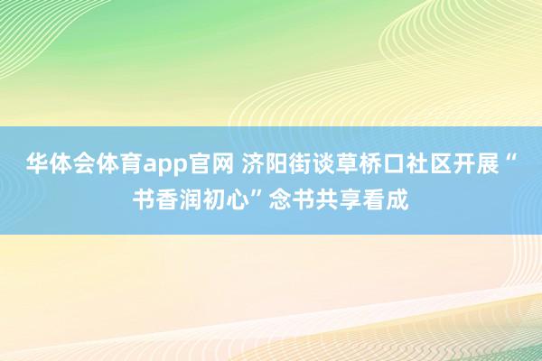 华体会体育app官网 济阳街谈草桥口社区开展“书香润初心”念书共享看成