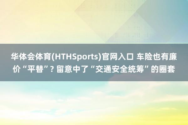 华体会体育(HTHSports)官网入口 车险也有廉价“平替”? 留意中了“交通安全统筹”的圈套