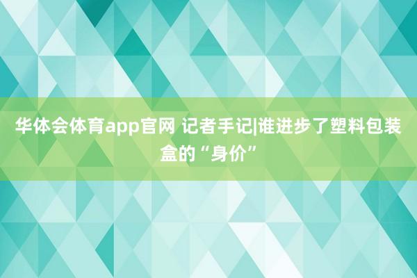 华体会体育app官网 记者手记|谁进步了塑料包装盒的“身价”