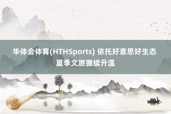 华体会体育(HTHSports) 依托好意思好生态 夏季文旅握续升温
