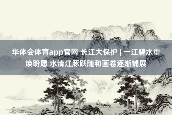 华体会体育app官网 长江大保护 | 一江碧水重焕盼愿 水清江豚跃随和画卷逐渐铺展