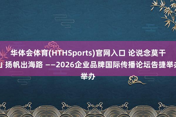 华体会体育(HTHSports)官网入口 论说念莫干山 扬帆出海路 ——2026企业品牌国际传播论坛告捷举办