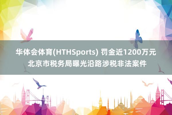 华体会体育(HTHSports) 罚金近1200万元 北京市税务局曝光沿路涉税非法案件