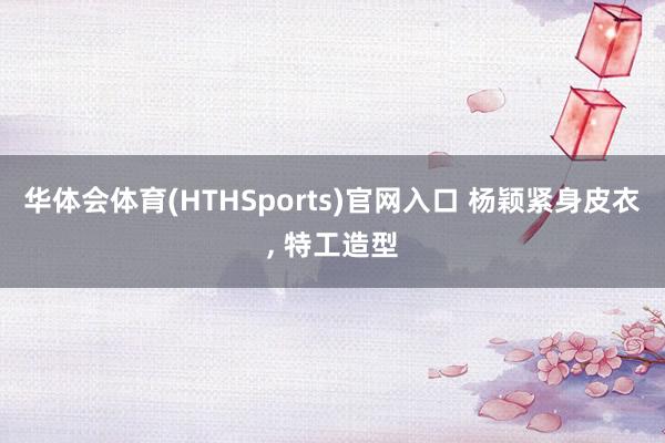 华体会体育(HTHSports)官网入口 杨颖紧身皮衣，<a href=