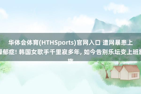 华体会体育(HTHSports)官网入口 遭网暴患上躁郁症! 韩国女歌手千里寂多年， 如今告别乐坛变上班族