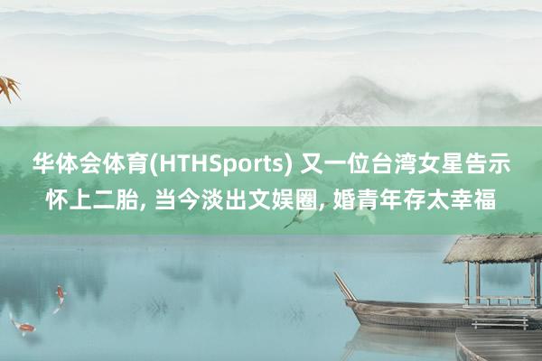 华体会体育(HTHSports) 又一位台湾女星告示怀上二胎， 当今淡出文娱圈， 婚青年存太幸福