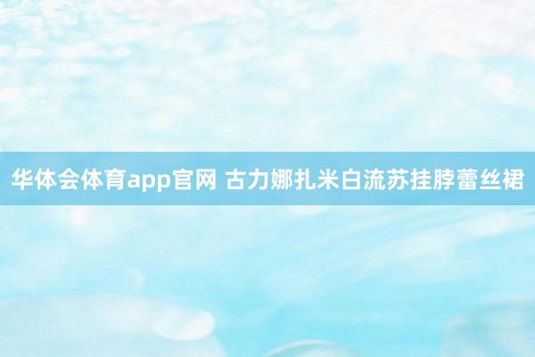 华体会体育app官网 古力娜扎米白流苏挂脖蕾丝裙