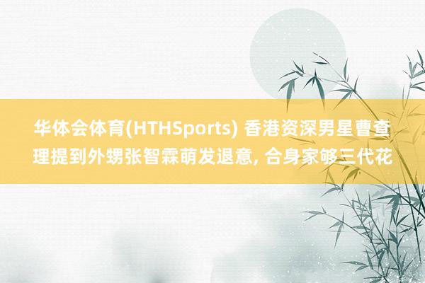 华体会体育(HTHSports) 香港资深男星曹查理提到外甥张智霖萌发退意, 合身家够三代花