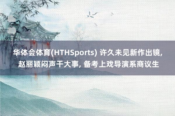 华体会体育(HTHSports) 许久未见新作出镜， 赵丽颖闷声干大事， 备考上戏导演系商议生