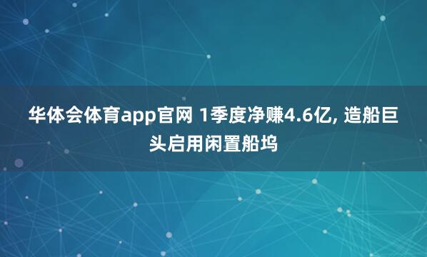 华体会体育app官网 1季度净赚4.6亿, 造船巨头启用闲置船坞