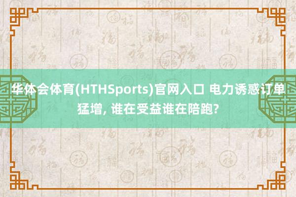 华体会体育(HTHSports)官网入口 电力诱惑订单猛增， 谁在受益谁在陪跑?