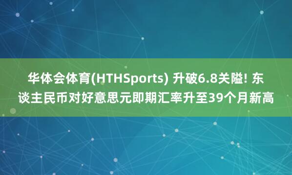 华体会体育(HTHSports) 升破6.8关隘! 东谈主民币对好意思元即期汇率升至39个月新高