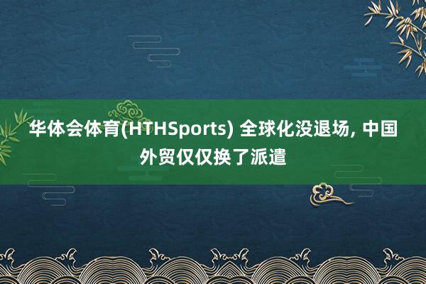 华体会体育(HTHSports) 全球化没退场， 中国外贸仅仅换了派遣