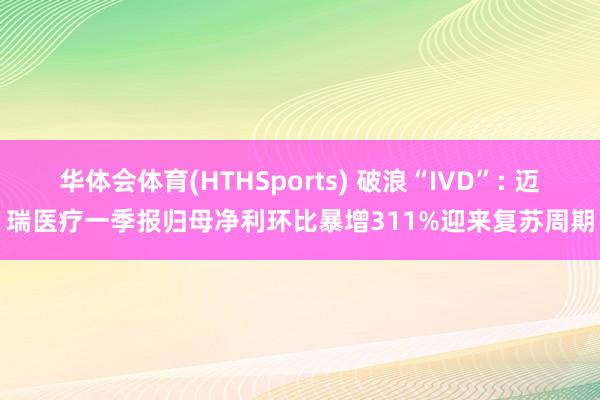 华体会体育(HTHSports) 破浪“IVD”: 迈瑞医疗一季报归母净利环比暴增311%迎来复苏周期