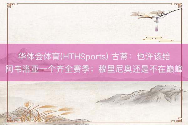 华体会体育(HTHSports) 古蒂：也许该给阿韦洛亚一个齐全赛季；穆里尼奥还是不在巅峰