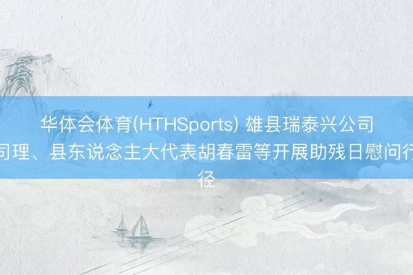 华体会体育(HTHSports) 雄县瑞泰兴公司总司理、县东说念主大代表胡春雷等开展助残日慰问行径
