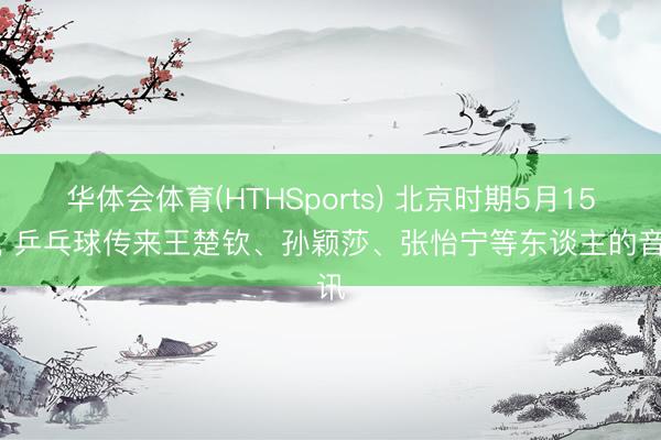 华体会体育(HTHSports) 北京时期5月15日， 乒乓球传来王楚钦、孙颖莎、张怡宁等东谈主的音讯