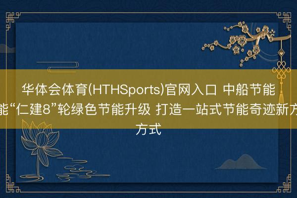 华体会体育(HTHSports)官网入口 中船节能赋能“仁建8”轮绿色节能升级 打造一站式节能奇迹新方式