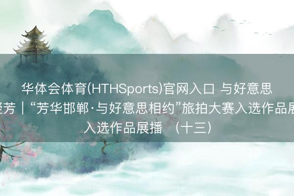 华体会体育(HTHSports)官网入口 与好意思相约 艺展凝芳｜“芳华邯郸·与好意思相约”旅拍大赛入选作品展播 （十三）