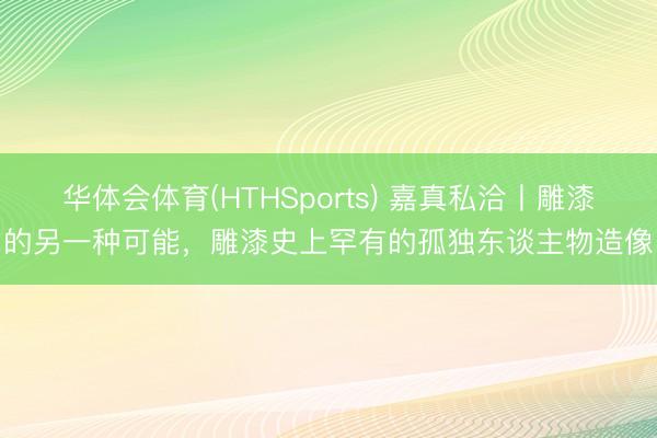 华体会体育(HTHSports) 嘉真私洽丨雕漆的另一种可能，雕漆史上罕有的孤独东谈主物造像
