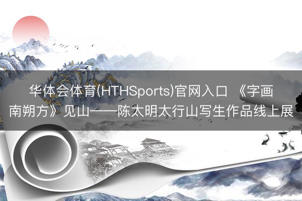 华体会体育(HTHSports)官网入口 《字画南朔方》见山——陈太明太行山写生作品线上展