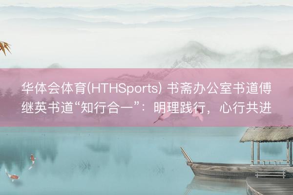 华体会体育(HTHSports) 书斋办公室书道傅继英书道“知行合一”：明理践行，心行共进