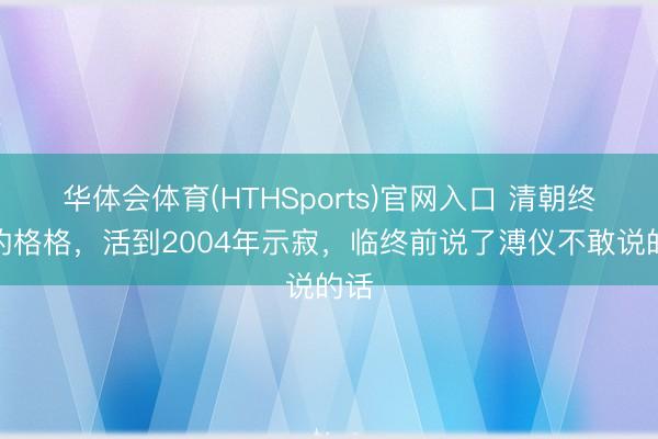 华体会体育(HTHSports)官网入口 清朝终末的格格，活到2004年示寂，临终前说了溥仪不敢说的话