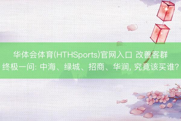 华体会体育(HTHSports)官网入口 改善客群终极一问: 中海、绿城、招商、华润， 究竟该买谁?