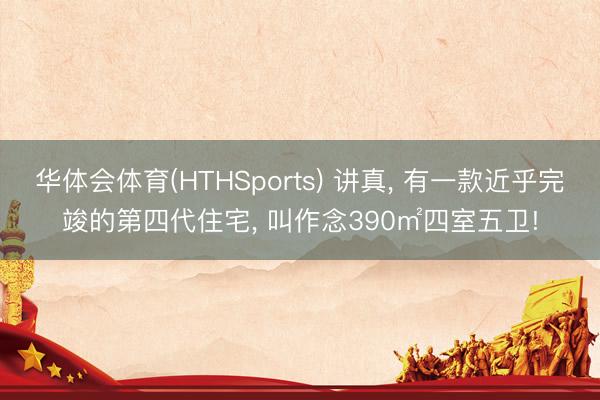 华体会体育(HTHSports) 讲真， 有一款近乎完竣的第四代住宅， 叫作念390㎡四室五卫!