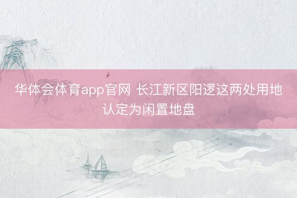 华体会体育app官网 长江新区阳逻这两处用地认定为闲置地盘