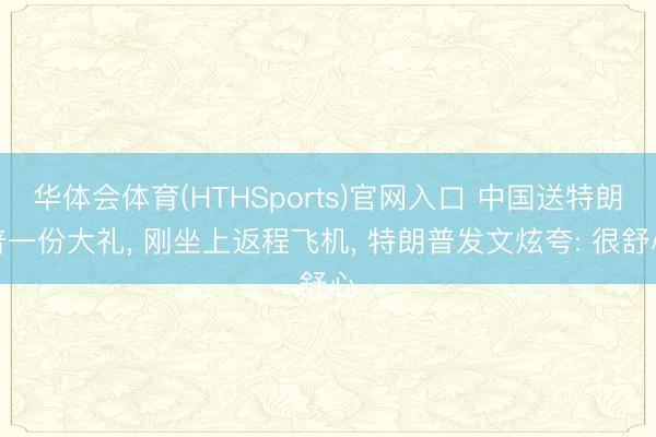 华体会体育(HTHSports)官网入口 中国送特朗普一份大礼， 刚坐上返程飞机， 特朗普发文炫夸: 很舒心