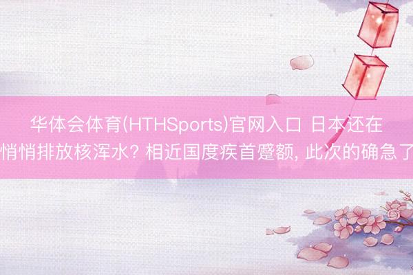 华体会体育(HTHSports)官网入口 日本还在悄悄排放核浑水? 相近国度疾首蹙额， 此次的确急了