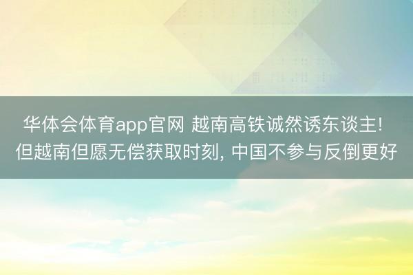华体会体育app官网 越南高铁诚然诱东谈主! 但越南但愿无偿获取时刻， 中国不参与反倒更好
