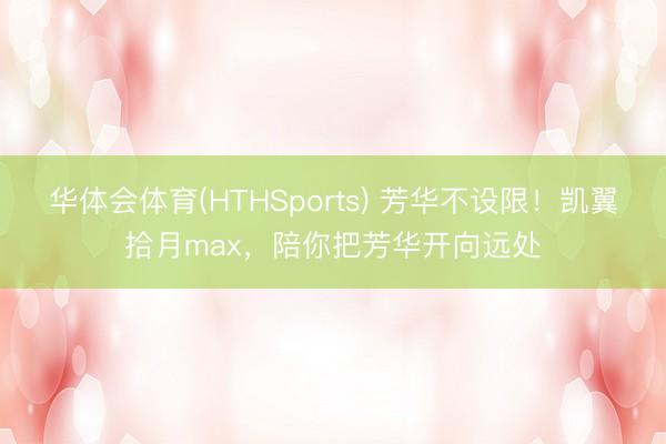 华体会体育(HTHSports) 芳华不设限！凯翼拾月max，陪你把芳华开向远处