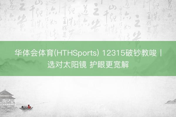 华体会体育(HTHSports) 12315破钞教唆丨选对太阳镜 护眼更宽解