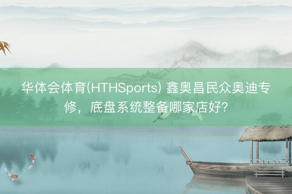 华体会体育(HTHSports) 鑫奥昌民众奥迪专修，底盘系统整备哪家店好？